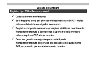 Leiaute do Sintegra
Registro tipo 60R – Resumo mensal

    Dados a serem informados:
    Este Registro deve ser enviado mensalmente a SEFAZ – Goiás
     pelos contribuintes obrigados ao mesmo.
    Registro composto com as informações sintéticas dos itens de
     mercadoria/produto e serviço dos Cupons Fiscais emitidos
     pelas máquinas ECF ativas no mês.
    Deve ser gerado um registro para cada tipo de
     mercadoria/produto ou serviço processado em equipamento
     ECF, acumulado por estabelecimento no mês.
 