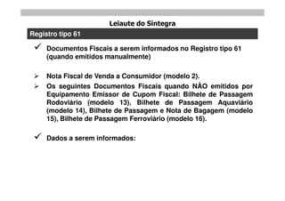 Leiaute do Sintegra
Registro tipo 61

    Documentos Fiscais a serem informados no Registro tipo 61
     (quando emitidos manualmente)

    Nota Fiscal de Venda a Consumidor (modelo 2).
    Os seguintes Documentos Fiscais quando NÂO emitidos por
     Equipamento Emissor de Cupom Fiscal: Bilhete de Passagem
     Rodoviário (modelo 13), Bilhete de Passagem Aquaviário
     (modelo 14), Bilhete de Passagem e Nota de Bagagem (modelo
     15), Bilhete de Passagem Ferroviário (modelo 16).

    Dados a serem informados:
 