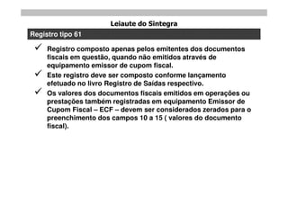 Leiaute do Sintegra
Registro tipo 61

    Registro composto apenas pelos emitentes dos documentos
     fiscais em questão, quando não emitidos através de
     equipamento emissor de cupom fiscal.
    Este registro deve ser composto conforme lançamento
     efetuado no livro Registro de Saídas respectivo.
    Os valores dos documentos fiscais emitidos em operações ou
     prestações também registradas em equipamento Emissor de
     Cupom Fiscal – ECF – devem ser considerados zerados para o
     preenchimento dos campos 10 a 15 ( valores do documento
     fiscal).
 