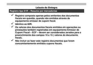 Leiaute do Sintegra
Registro tipo 61R – Resumo por mercadorias

    Registro composto apenas pelos emitentes dos documentos
     fiscais em questão, quando não emitidos através de
     equipamento emissor de cupom fiscal.
    Idêntico ao 60R.
    Os valores dos documentos fiscais emitidos em operações ou
     prestações também registradas em equipamento Emissor de
     Cupom Fiscal – ECF – devem ser considerados zerados para o
     preenchimento dos campos 10 a 15 ( valores do documento
     fiscal).
    Não incluir ao fazer este registro documentos que foram
     concomitantemente emitidos cupons fiscais.
 