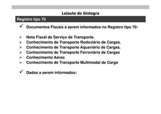 Leiaute do Sintegra
Registro tipo 70

    Documentos Fiscais a serem informados no Registro tipo 70:

    Nota Fiscal de Serviço de Transporte.
    Conhecimento de Transporte Rodoviário de Cargas.
    Conhecimento de Transporte Aquaviário de Cargas.
    Conhecimento de Transporte Ferroviário de Cargas
    Conhecimento Aéreo
    Conhecimento de Transporte Multimodal de Carga

    Dados a serem informados:
 