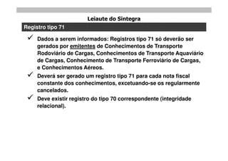 Leiaute do Sintegra
Registro tipo 71

    Dados a serem informados: Registros tipo 71 só deverão ser
     gerados por emitentes de Conhecimentos de Transporte
     Rodoviário de Cargas, Conhecimentos de Transporte Aquaviário
     de Cargas, Conhecimento de Transporte Ferroviário de Cargas,
     e Conhecimentos Aéreos.
    Deverá ser gerado um registro tipo 71 para cada nota fiscal
     constante dos conhecimentos, excetuando-se os regularmente
     cancelados.
    Deve existir registro do tipo 70 correspondente (integridade
     relacional).
 