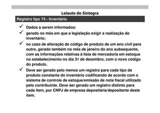 Leiaute do Sintegra
Registro tipo 74 - Inventário

    Dados a serem informados:
    gerado no mês em que a legislação exigir a realização do
     inventário;
    no caso de alteração de código de produto de um ano civil para
     outro, gerado também no mês de janeiro do ano subsequente,
     com as informações relativas à lista de mercadoria em estoque
     no estabelecimento no dia 31 de dezembro, com o novo código
     do produto.
    Deve ser gerado pelo menos um registro para cada tipo de
     produto constante do inventário codificando de acordo com o
     sistema de controle de estoque/emissão de nota fiscal utilizado
     pelo contribuinte. Deve ser gerado um registro distinto para
     cada item, por CNPJ de empresa depositária/depositante deste
     item.
 