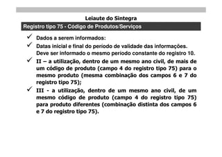 Leiaute do Sintegra
Registro tipo 75 - Código de Produtos/Serviços

    Dados a serem informados:
    Datas inicial e final do período de validade das informações.
     Deve ser informado o mesmo período constante do registro 10.
    II – a utilização, dentro de um mesmo ano civil, de mais de
     um código de produto (campo 4 do registro tipo 75) para o
     mesmo produto (mesma combinação dos campos 6 e 7 do
     registro tipo 75);
    III - a utilização, dentro de um mesmo ano civil, de um
     mesmo código de produto (campo 4 do registro tipo 75)
     para produto diferentes (combinação distinta dos campos 6
     e 7 do registro tipo 75).
 