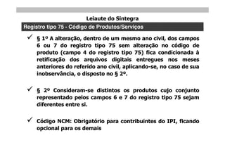 Leiaute do Sintegra
Registro tipo 75 - Código de Produtos/Serviços

      1º A alteração, dentro de um mesmo ano civil, dos campos
     6 ou 7 do registro tipo 75 sem alteração no código de
     produto (campo 4 do registro tipo 75) fica condicionada à
     retificação dos arquivos digitais entregues nos meses
     anteriores do referido ano civil, aplicando-se, no caso de sua
     inobservância, o disposto no 2º.


       2º Consideram-se distintos os produtos cujo conjunto
     representado pelos campos 6 e 7 do registro tipo 75 sejam
     diferentes entre si.


    Código NCM: Obrigatório para contribuintes do IPI, ficando
     opcional para os demais
 