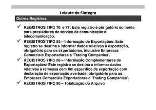 Leiaute do Sintegra
Outros Registros

   REGISTROS TIPO 76 e 77: Este registro é obrigatório somente
    para prestadores de serviço de comunicação e
    telecomunicação.
   REGISTROS TIPO 85 – Informação de Exportações: Este
    registro se destina a informar dados relativos à exportação,
    obrigatório para os exportadores, inclusive Empresas
    Comerciais Exportadoras e „Trading Companies‟.
   REGISTROS TIPO 86 – Informação Complementares de
    Exportações: Este registro se destina a informar dados
    relativos à remessa com fim específico de exportação com
    declaração de exportação averbada, obrigatório para as
    Empresas Comerciais Exportadoras e „Trading Companies‟.
   REGISTROS TIPO 90 – Totalização do Arquivo
 