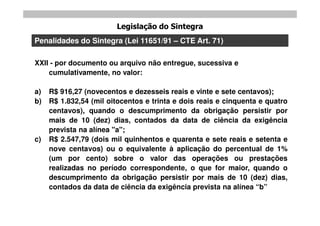 Legislação do Sintegra
Penalidades do Sintegra (Lei 11651/91 – CTE Art. 71)

XXII - por documento ou arquivo não entregue, sucessiva e
    cumulativamente, no valor:

a)   R$ 916,27 (novecentos e dezesseis reais e vinte e sete centavos);
b)   R$ 1.832,54 (mil oitocentos e trinta e dois reais e cinquenta e quatro
     centavos), quando o descumprimento da obrigação persistir por
     mais de 10 (dez) dias, contados da data de ciência da exigência
     prevista na alínea "a";
c)   R$ 2.547,79 (dois mil quinhentos e quarenta e sete reais e setenta e
     nove centavos) ou o equivalente à aplicação do percentual de 1%
     (um por cento) sobre o valor das operações ou prestações
     realizadas no período correspondente, o que for maior, quando o
     descumprimento da obrigação persistir por mais de 10 (dez) dias,
     contados da data de ciência da exigência prevista na alínea “b”
 