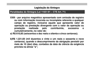 Legislação do Sintegra
Penalidades do Sintegra (Lei 11651/91 – CTE Art. 71)

XXIII - por arquivo magnético apresentado com omissão de registro
    ou com informação incorreta ou incompleta referente a qualquer
    campo de registro, inclusive aquele que apresente valor de
    operação ou prestação divergente com o valor da operação ou
    prestação     realizada   pelo     contribuinte,    sucessiva e
    cumulativamente, no valor de:
a) R$ 610,85 (seiscentos e dez reais e oitenta e cinco centavos);

b)R$ 1.221,69 (mil duzentos e vinte e um reais e sessenta e nove
   centavos), quando o descumprimento da obrigação persistir por
   mais de 10 (dez) dias, contados da data de ciência da exigência
   prevista na alínea "a";
 