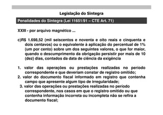 Legislação do Sintegra
Penalidades do Sintegra (Lei 11651/91 – CTE Art. 71)

XXIII - por arquivo magnético ...

c)R$ 1.698,52 (mil seiscentos e noventa e oito reais e cinquenta e
   dois centavos) ou o equivalente à aplicação do percentual de 1%
   (um por cento) sobre um dos seguintes valores, o que for maior,
   quando o descumprimento da obrigação persistir por mais de 10
   (dez) dias, contados da data de ciência da exigência

1. valor das operações ou prestações realizadas no período
    correspondente e que deveriam constar de registro omitido;
2. valor do documento fiscal informado em registro que contenha
    campo que apresente algum tipo de irregularidade;
 3. valor das operações ou prestações realizadas no período
    correspondente, nos casos em que o registro omitido ou que
    contenha informação incorreta ou incompleta não se refira a
    documento fiscal;
 