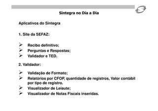 Sintegra no Dia a Dia

Aplicativos do Sintegra

1. Site da SEFAZ:

    Recibo definitivo;
    Perguntas e Respostas;
    Validador e TED.

2. Validador:

    Validação de Formato;
    Relatórios por CFOP, quantidade de registros, Valor contábil
     por tipo de registro.
    Visualizador de Leiaute;
    Visualizador de Notas Fiscais inseridas.
 