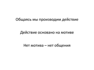 Общаясь мы производим действие
Действие основано на мотиве
Нет мотива – нет общения
 