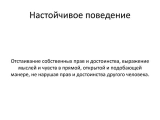 Настойчивое поведение
Отстаивание собственных прав и достоинства, выражение
мыслей и чувств в прямой, открытой и подобающей
манере, не нарушая прав и достоинства другого человека.
 