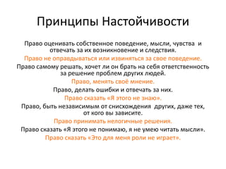 Принципы Настойчивости
Право оценивать собственное поведение, мысли, чувства и
отвечать за их возникновение и следствия.
Право не оправдываться или извиняться за свое поведение.
Право самому решать, хочет ли он брать на себя ответственность
за решение проблем других людей.
Право, менять своё мнение.
Право, делать ошибки и отвечать за них.
Право сказать «Я этого не знаю».
Право, быть независимым от снисхождения других, даже тех,
от кого вы зависите.
Право принимать нелогичные решения.
Право сказать «Я этого не понимаю, я не умею читать мысли».
Право сказать «Это для меня роли не играет».
 