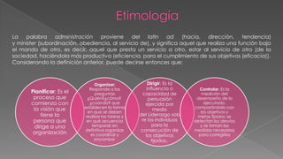 Planificar: Es el
proceso que
comienza con
la visión que
tiene la
persona que
dirige a una
organización
Organizar:
Responde a las
preguntas
¿Quién?¿cómo?
¿cúando? que
establecen la forma
en que se deben
realizar las tareas y
en qué secuencia
temporal; en
definitiva organizar
es coordinar y
sincronizar.
Dirigir: Es la
influencia o
capacidad de
persuasión
ejercida por
medio
del Liderazgo sob
re los individuos
para la
consecución de
los objetivos
fijados;.
Controlar: Es la
medición del
desempeño de lo
ejecutado,
comparándolo con
los objetivos y
metas fijados; se
detectan los desvíos
y se toman las
medidas necesarias
para corregirlos
La palabra administración proviene del latín ad (hacia, dirección, tendencia)
y minister (subordinación, obediencia, al servicio de), y significa aquel que realiza una función bajo
el mando de otro, es decir, aquel que presta un servicio a otro, estar al servicio de otro (de la
sociedad, haciéndola más productiva (eficiencia, para el cumplimiento de sus objetivos (eficacia)).
Considerando la definición anterior, puede decirse entonces que:
 