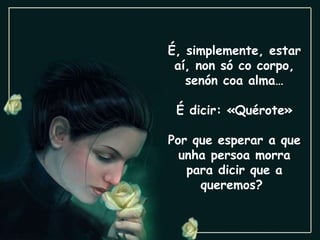 É, simplemente, estar aí, non só co corpo, senón coa alma… É dicir: «Quérote» Por que esperar a que unha persoa morra para dicir que a queremos?  