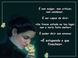 É non xulgar, non criticar, non condenar.  É ser capaz de dicir: «Se tivese estado no teu lugar, non o tería feito mellor» É poder dicir sen envexa: «É estupendo o que  fixeches». 