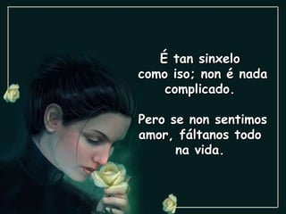 É tan sinxelo  como iso; non é nada complicado.  Pero se non sentimos amor, fáltanos todo  na vida.  