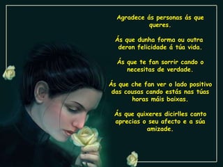 Agradece ás personas ás que queres. Ás que dunha forma ou outra  deron felicidade á túa vida. Ás que te fan sorrir cando o necesitas de verdade. Ás que che fan ver o lado positivo das cousas cando estás nas túas horas máis baixas. Ás que quixeres dicirlles canto aprecias o seu afecto e a súa amizade. 