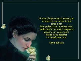 O amor é algo como as nubes que  estaban no ceo antes de que saíse o sol. Non podes tocar as nubes pero  podes sentir a chuvia; tampouco podes tocar o amor pero  sintes o seu bálsamo  enchoupándoo todo. Annie Sullivan  
