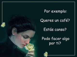 Por exemplo: Queres un café?  Estás canso?  Podo facer algo por ti?  
