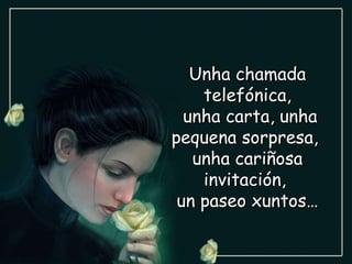 Unha chamada telefónica, unha carta, unha pequena sorpresa,  unha cariñosa invitación,  un paseo xuntos… 