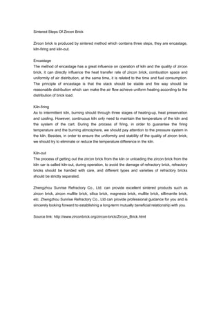 Sintered Steps Of Zircon Brick
Zircon brick is produced by sintered method which contains three steps, they are encastage,
kiln-firing and kiln-out.
Encastage
The method of encastage has a great influence on operation of kiln and the quality of zircon
brick, it can directly influence the heat transfer rate of zircon brick, combustion space and
uniformity of air distribution, at the same time, it is related to the time and fuel consumption.
The principle of encastage is that the stack should be stable and fire way should be
reasonable distribution which can make the air flow achieve uniform heating according to the
distribution of brick load.
Kiln-firing
As to intermittent kiln, burning should through three stages of heating-up, heat preservation
and cooling. However, continuous kiln only need to maintain the temperature of the kiln and
the system of the cart. During the process of firing, in order to guarantee the firing
temperature and the burning atmosphere, we should pay attention to the pressure system in
the kiln. Besides, in order to ensure the uniformity and stability of the quality of zircon brick,
we should try to eliminate or reduce the temperature difference in the kiln.
Kiln-out
The process of getting out the zircon brick from the kiln or unloading the zircon brick from the
kiln car is called kiln-out, during operation, to avoid the damage of refractory brick, refractory
bricks should be handed with care, and different types and varieties of refractory bricks
should be strictly separated.
Zhengzhou Sunrise Refractory Co., Ltd. can provide excellent sintered products such as
zircon brick, zircon mullite brick, silica brick, magnesia brick, mullite brick, sillimanite brick,
etc. Zhengzhou Sunrise Refractory Co., Ltd can provide professional guidance for you and is
sincerely looking forward to establishing a long-term mutually beneficial relationship with you.
Source link: http://www.zirconbrick.org/zircon-brick/Zircon_Brick.html
 