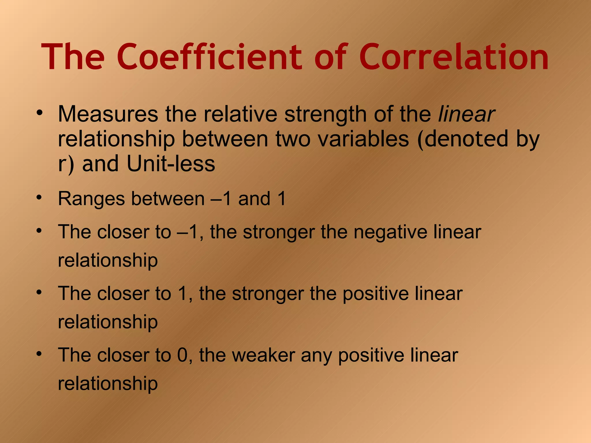 The Coefficient of Correlation
• Measures the relative strength of the linear
  relationship between two variables (denoted by
  r) and Unit-less
• Ranges between –1 and 1
• The closer to –1, the stronger the negative linear
  relationship
• The closer to 1, the stronger the positive linear
  relationship
• The closer to 0, the weaker any positive linear
  relationship
 