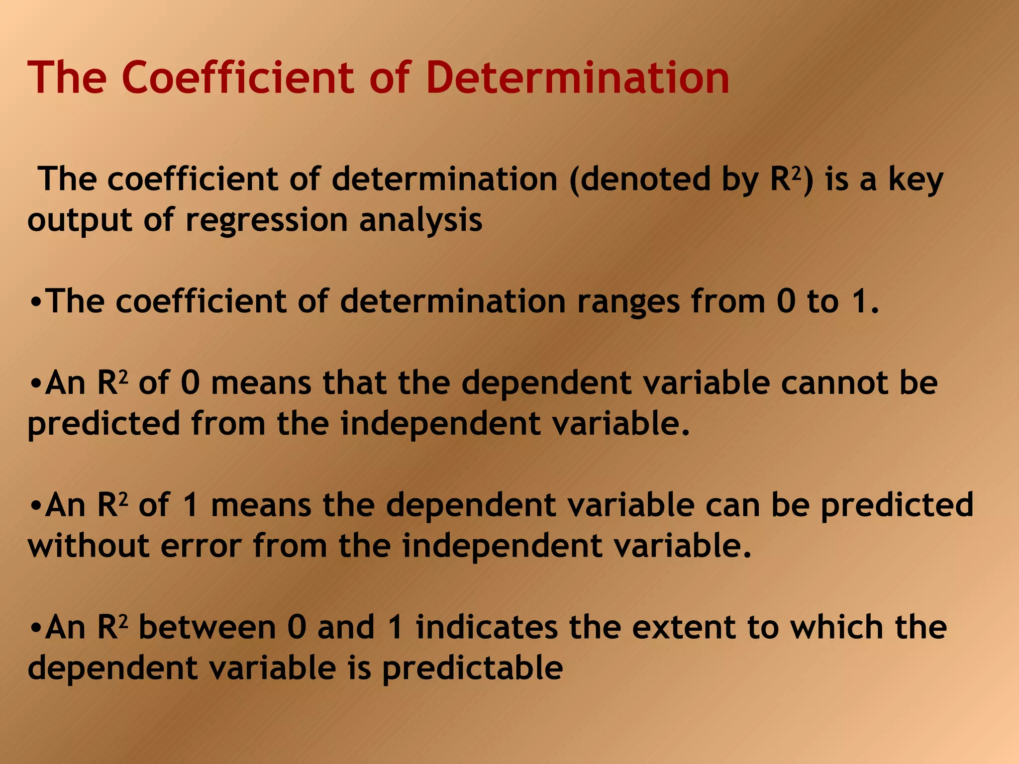 The Coefficient of Determination

 The coefficient of determination (denoted by R2) is a key
output of regression analysis

•The coefficient of determination ranges from 0 to 1.

•An R2 of 0 means that the dependent variable cannot be
predicted from the independent variable.

•An R2 of 1 means the dependent variable can be predicted
without error from the independent variable.

•An R2 between 0 and 1 indicates the extent to which the
dependent variable is predictable
 