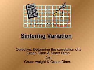Sintering Variation

Objective: Determine the correlation of a
      Green Dimn.& Sinter Dimn.
                  (or)
    Green weight & Green Dimn.
 