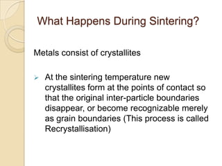 What Happens During Sintering?
Metals consist of crystallites
 At the sintering temperature new
crystallites form at the points of contact so
that the original inter-particle boundaries
disappear, or become recognizable merely
as grain boundaries (This process is called
Recrystallisation)
 