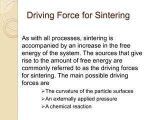 Driving Force for Sintering
As with all processes, sintering is
accompanied by an increase in the free
energy of the system. The sources that give
rise to the amount of free energy are
commonly referred to as the driving forces
for sintering. The main possible driving
forces are
The curvature of the particle surfaces
An externally applied pressure
A chemical reaction
 