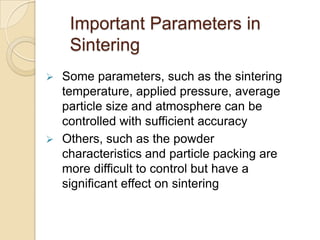 Important Parameters in
Sintering
 Some parameters, such as the sintering
temperature, applied pressure, average
particle size and atmosphere can be
controlled with sufficient accuracy
 Others, such as the powder
characteristics and particle packing are
more difficult to control but have a
significant effect on sintering
 