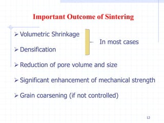 12
Important Outcome of Sintering
 Volumetric Shrinkage
In most cases
 Densification
 Reduction of pore volume and size
 Significant enhancement of mechanical strength
 Grain coarsening (if not controlled)
 