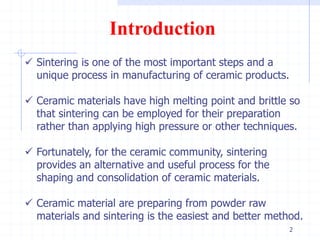 2
 Sintering is one of the most important steps and a
unique process in manufacturing of ceramic products.
 Ceramic materials have high melting point and brittle so
that sintering can be employed for their preparation
rather than applying high pressure or other techniques.
 Fortunately, for the ceramic community, sintering
provides an alternative and useful process for the
shaping and consolidation of ceramic materials.
 Ceramic material are preparing from powder raw
materials and sintering is the easiest and better method.
Introduction
 