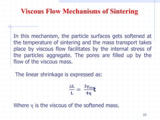 23
Viscous Flow Mechanisms of Sintering
In this mechanism, the particle surfaces gets softened at
the temperature of sintering and the mass transport takes
place by viscous flow facilitates by the internal stress of
the particles aggregate. The pores are filled up by the
flow of the viscous mass.
The linear shrinkage is expressed as:
∆𝐋
𝐋
=
𝟑𝛄 𝐬𝐯
𝟒𝛈
t
Where η is the viscous of the softened mass.
 