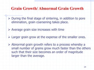 24
Grain Growth/ Abnormal Grain Growth
 During the final stage of sintering, in addition to pore
elimination, grain coarsening takes place.
 Average grain size increases with time
 Larger grain grow at the expense of the smaller ones.
 Abnormal grain growth refers to a process whereby a
small number of grains grow much faster than the others
such that their size becomes an order of magnitude
larger than the average.
 
