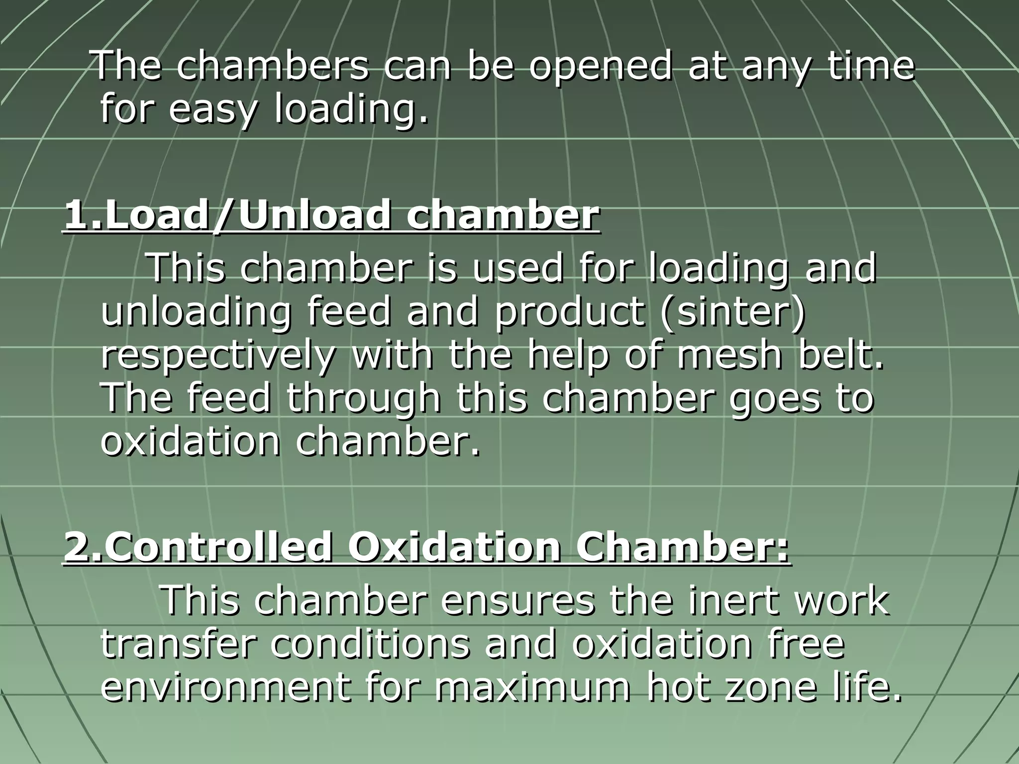 TThhee cchhaammbbeerrss ccaann bbee ooppeenneedd aatt aannyy ttiimmee 
ffoorr eeaassyy llooaaddiinngg.. 
11..LLooaadd//UUnnllooaadd cchhaammbbeerr 
TThhiiss cchhaammbbeerr iiss uusseedd ffoorr llooaaddiinngg aanndd 
uunnllooaaddiinngg ffeeeedd aanndd pprroodduucctt ((ssiinntteerr)) 
rreessppeeccttiivveellyy wwiitthh tthhee hheellpp ooff mmeesshh bbeelltt.. 
TThhee ffeeeedd tthhrroouugghh tthhiiss cchhaammbbeerr ggooeess ttoo 
ooxxiiddaattiioonn cchhaammbbeerr.. 
22..CCoonnttrroolllleedd OOxxiiddaattiioonn CChhaammbbeerr:: 
TThhiiss cchhaammbbeerr eennssuurreess tthhee iinneerrtt wwoorrkk 
ttrraannssffeerr ccoonnddiittiioonnss aanndd ooxxiiddaattiioonn ffrreeee 
eennvviirroonnmmeenntt ffoorr mmaaxxiimmuumm hhoott zzoonnee lliiffee.. 
 