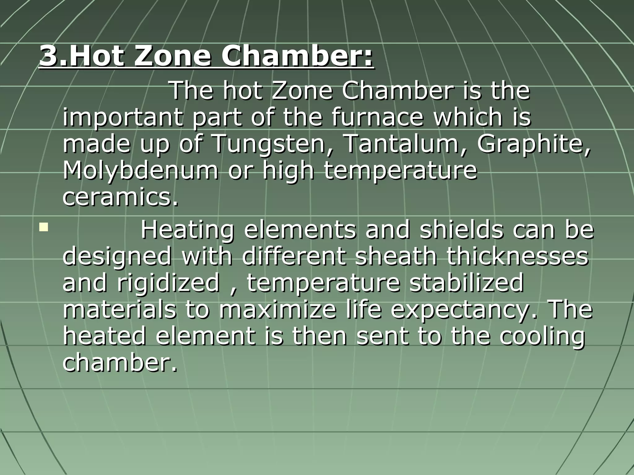 33..HHoott ZZoonnee CChhaammbbeerr:: 
TThhee hhoott ZZoonnee CChhaammbbeerr iiss tthhee 
iimmppoorrttaanntt ppaarrtt ooff tthhee ffuurrnnaaccee wwhhiicchh iiss 
mmaaddee uupp ooff TTuunnggsstteenn,, TTaannttaalluumm,, GGrraapphhiittee,, 
MMoollyybbddeennuumm oorr hhiigghh tteemmppeerraattuurree 
cceerraammiiccss.. 
 HHeeaattiinngg eelleemmeennttss aanndd sshhiieellddss ccaann bbee 
ddeessiiggnneedd wwiitthh ddiiffffeerreenntt sshheeaatthh tthhiicckknneesssseess 
aanndd rriiggiiddiizzeedd ,, tteemmppeerraattuurree ssttaabbiilliizzeedd 
mmaatteerriiaallss ttoo mmaaxxiimmiizzee lliiffee eexxppeeccttaannccyy.. TThhee 
hheeaatteedd eelleemmeenntt iiss tthheenn sseenntt ttoo tthhee ccoooolliinngg 
cchhaammbbeerr.. 
 