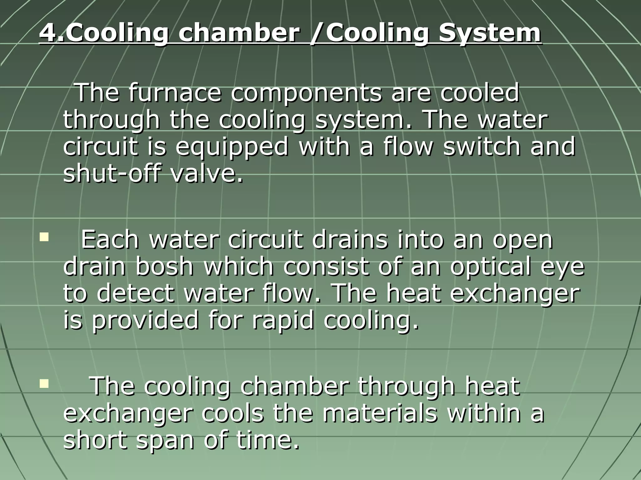 44..CCoooolliinngg cchhaammbbeerr //CCoooolliinngg SSyysstteemm 
TThhee ffuurrnnaaccee ccoommppoonneennttss aarree ccoooolleedd 
tthhrroouugghh tthhee ccoooolliinngg ssyysstteemm.. TThhee wwaatteerr 
cciirrccuuiitt iiss eeqquuiippppeedd wwiitthh aa ffllooww sswwiittcchh aanndd 
sshhuutt--ooffff vvaallvvee.. 
 EEaacchh wwaatteerr cciirrccuuiitt ddrraaiinnss iinnttoo aann ooppeenn 
ddrraaiinn bboosshh wwhhiicchh ccoonnssiisstt ooff aann ooppttiiccaall eeyyee 
ttoo ddeetteecctt wwaatteerr ffllooww.. TThhee hheeaatt eexxcchhaannggeerr 
iiss pprroovviiddeedd ffoorr rraappiidd ccoooolliinngg.. 
 TThhee ccoooolliinngg cchhaammbbeerr tthhrroouugghh hheeaatt 
eexxcchhaannggeerr ccoooollss tthhee mmaatteerriiaallss wwiitthhiinn aa 
sshhoorrtt ssppaann ooff ttiimmee.. 
 