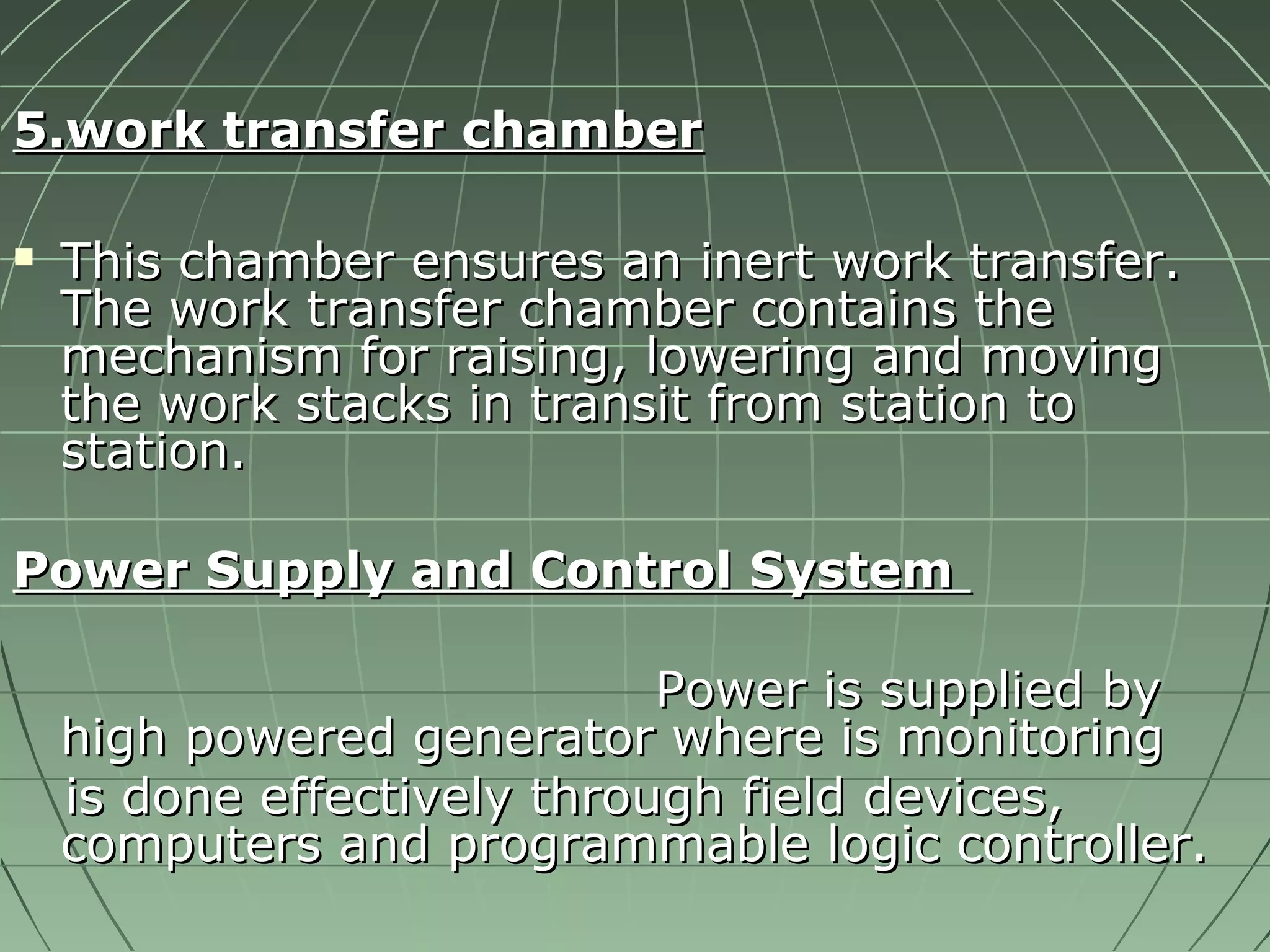 55..wwoorrkk ttrraannssffeerr cchhaammbbeerr 
 TThhiiss cchhaammbbeerr eennssuurreess aann iinneerrtt wwoorrkk ttrraannssffeerr.. 
TThhee wwoorrkk ttrraannssffeerr cchhaammbbeerr ccoonnttaaiinnss tthhee 
mmeecchhaanniissmm ffoorr rraaiissiinngg,, lloowweerriinngg aanndd mmoovviinngg 
tthhee wwoorrkk ssttaacckkss iinn ttrraannssiitt ffrroomm ssttaattiioonn ttoo 
ssttaattiioonn.. 
PPoowweerr SSuuppppllyy aanndd CCoonnttrrooll SSyysstteemm 
PPoowweerr iiss ssuupppplliieedd bbyy 
hhiigghh ppoowweerreedd ggeenneerraattoorr wwhheerree iiss mmoonniittoorriinngg 
iiss ddoonnee eeffffeeccttiivveellyy tthhrroouugghh ffiieelldd ddeevviicceess,, 
ccoommppuutteerrss aanndd pprrooggrraammmmaabbllee llooggiicc ccoonnttrroolllleerr.. 
 