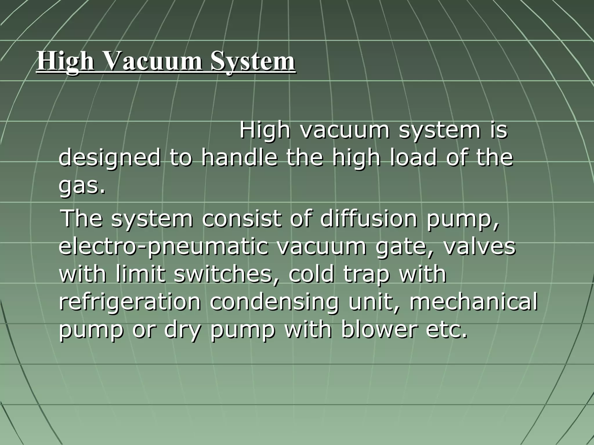 HHiigghh VVaaccuuuumm SSyysstteemm 
HHiigghh vvaaccuuuumm ssyysstteemm iiss 
ddeessiiggnneedd ttoo hhaannddllee tthhee hhiigghh llooaadd ooff tthhee 
ggaass.. 
TThhee ssyysstteemm ccoonnssiisstt ooff ddiiffffuussiioonn ppuummpp,, 
eelleeccttrroo--ppnneeuummaattiicc vvaaccuuuumm ggaattee,, vvaallvveess 
wwiitthh lliimmiitt sswwiittcchheess,, ccoolldd ttrraapp wwiitthh 
rreeffrriiggeerraattiioonn ccoonnddeennssiinngg uunniitt,, mmeecchhaanniiccaall 
ppuummpp oorr ddrryy ppuummpp wwiitthh bblloowweerr eettcc.. 
 