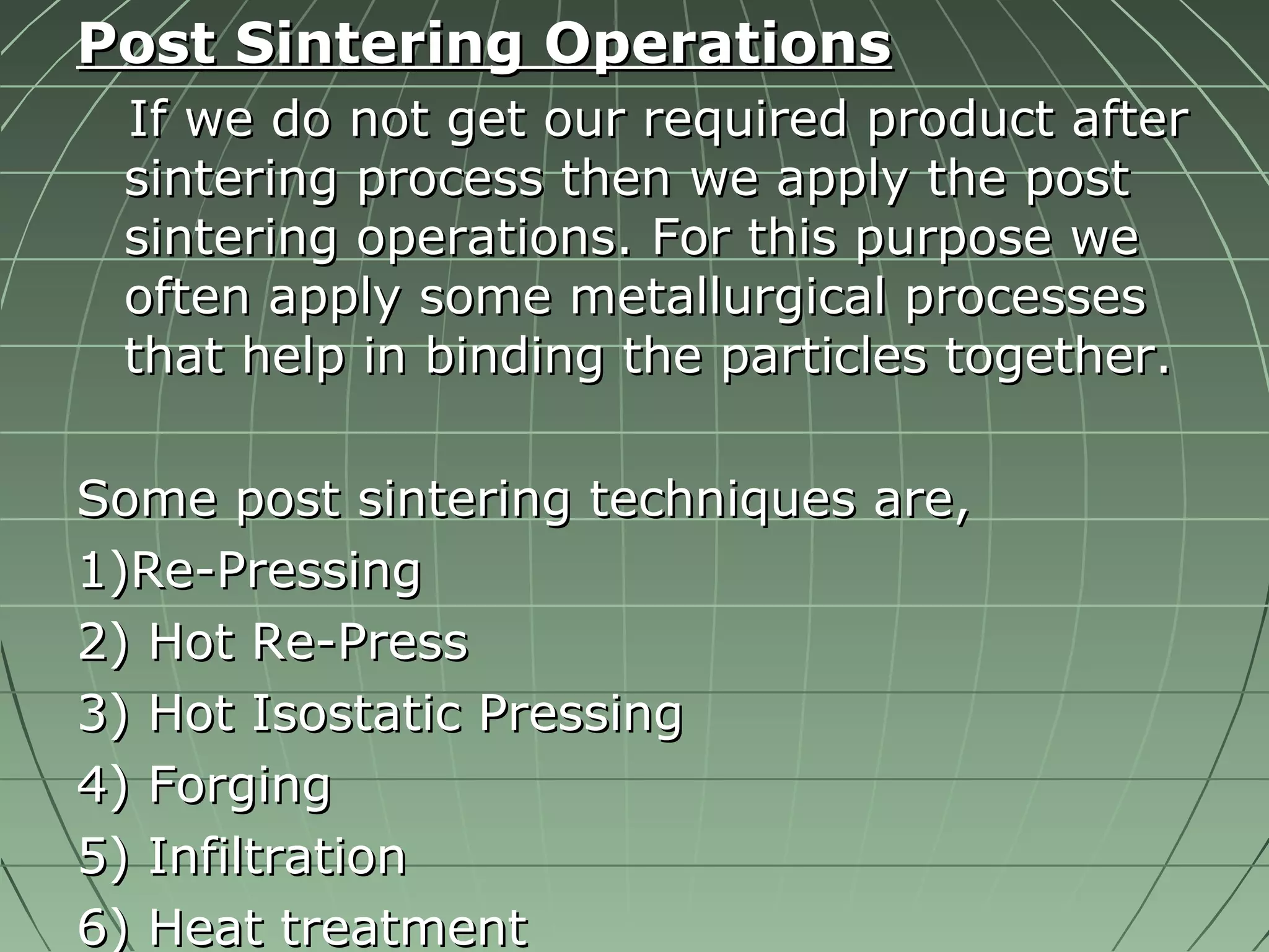 PPoosstt SSiinntteerriinngg OOppeerraattiioonnss 
IIff wwee ddoo nnoott ggeett oouurr rreeqquuiirreedd pprroodduucctt aafftteerr 
ssiinntteerriinngg pprroocceessss tthheenn wwee aappppllyy tthhee ppoosstt 
ssiinntteerriinngg ooppeerraattiioonnss.. FFoorr tthhiiss ppuurrppoossee wwee 
oofftteenn aappppllyy ssoommee mmeettaalllluurrggiiccaall pprroocceesssseess 
tthhaatt hheellpp iinn bbiinnddiinngg tthhee ppaarrttiicclleess ttooggeetthheerr.. 
SSoommee ppoosstt ssiinntteerriinngg tteecchhnniiqquueess aarree,, 
11))RRee--PPrreessssiinngg 
22)) HHoott RRee--PPrreessss 
33)) HHoott IIssoossttaattiicc PPrreessssiinngg 
44)) FFoorrggiinngg 
55)) IInnffiillttrraattiioonn 
66)) HHeeaatt ttrreeaattmmeenntt 
 