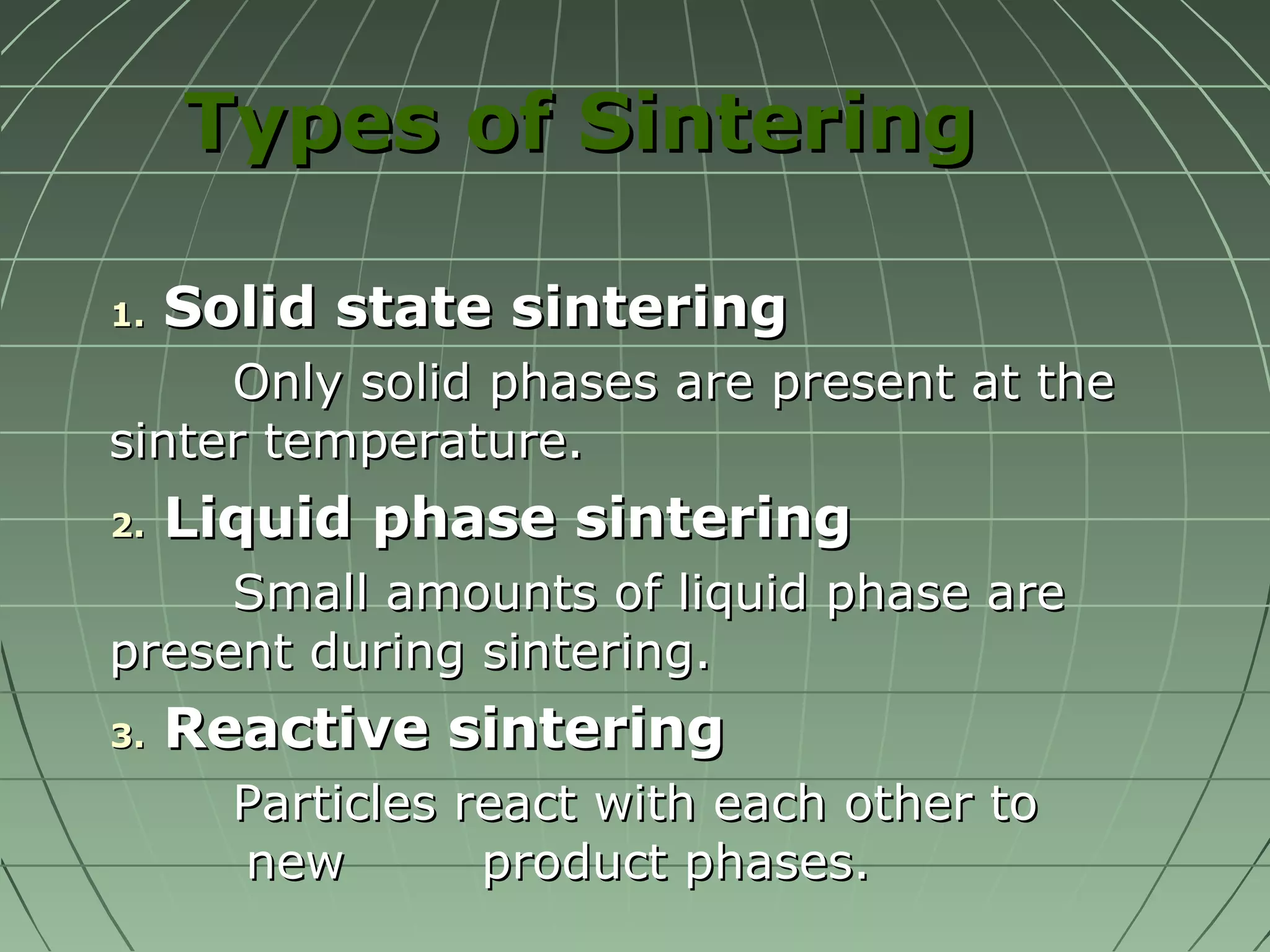 TTyyppeess ooff SSiinntteerriinngg 
11.. SSoolliidd ssttaattee ssiinntteerriinngg 
OOnnllyy ssoolliidd pphhaasseess aarree pprreesseenntt aatt tthhee 
ssiinntteerr tteemmppeerraattuurree.. 
22.. LLiiqquuiidd pphhaassee ssiinntteerriinngg 
SSmmaallll aammoouunnttss ooff lliiqquuiidd pphhaassee aarree 
pprreesseenntt dduurriinngg ssiinntteerriinngg.. 
33.. RReeaaccttiivvee ssiinntteerriinngg 
PPaarrttiicclleess rreeaacctt wwiitthh eeaacchh ootthheerr ttoo 
nneeww pprroodduucctt pphhaasseess.. 
 