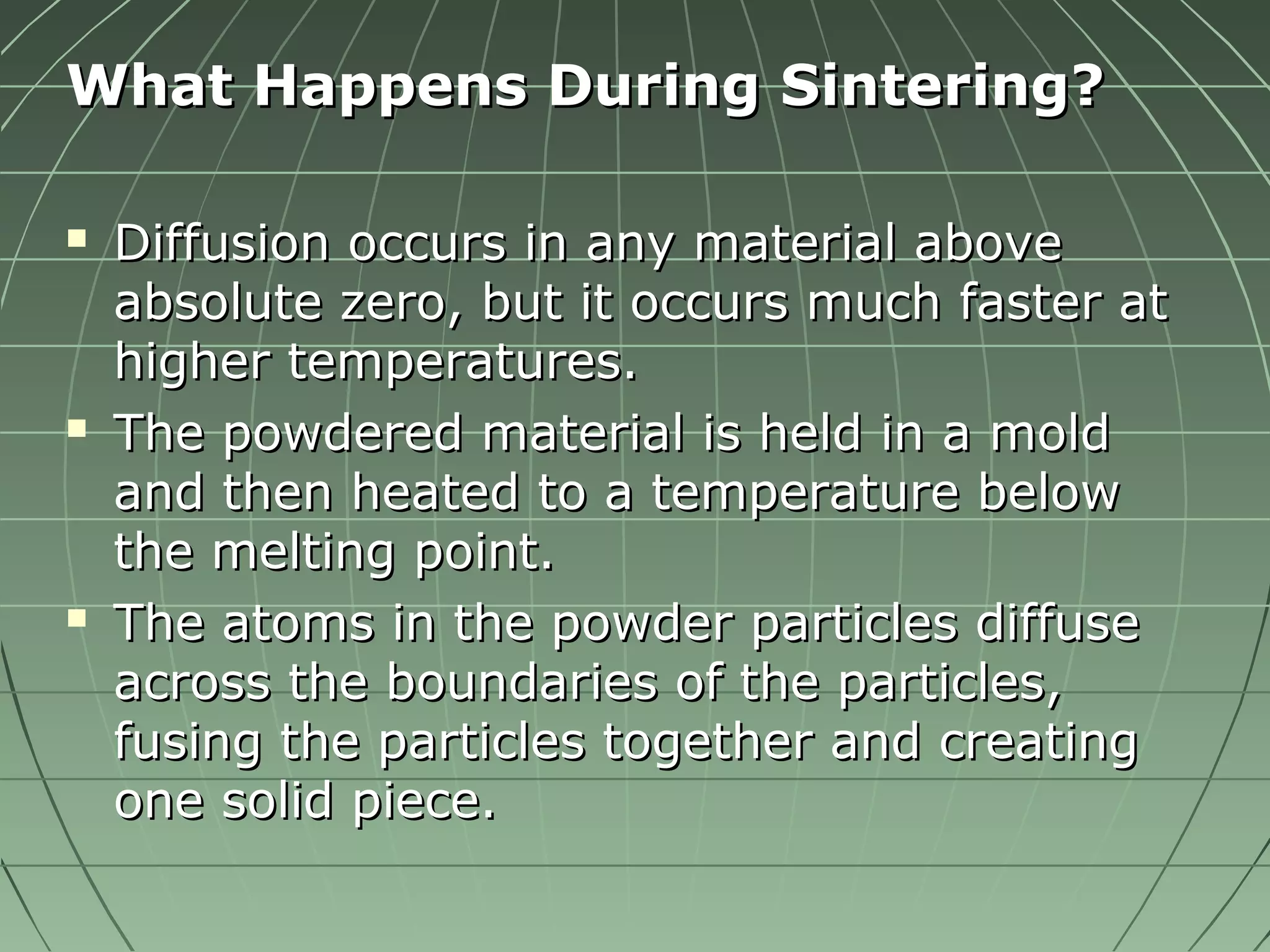 WWhhaatt HHaappppeennss DDuurriinngg SSiinntteerriinngg?? 
 DDiiffffuussiioonn ooccccuurrss iinn aannyy mmaatteerriiaall aabboovvee 
aabbssoolluuttee zzeerroo,, bbuutt iitt ooccccuurrss mmuucchh ffaasstteerr aatt 
hhiigghheerr tteemmppeerraattuurreess.. 
 TThhee ppoowwddeerreedd mmaatteerriiaall iiss hheelldd iinn aa mmoolldd 
aanndd tthheenn hheeaatteedd ttoo aa tteemmppeerraattuurree bbeellooww 
tthhee mmeellttiinngg ppooiinntt.. 
 TThhee aattoommss iinn tthhee ppoowwddeerr ppaarrttiicclleess ddiiffffuussee 
aaccrroossss tthhee bboouunnddaarriieess ooff tthhee ppaarrttiicclleess,, 
ffuussiinngg tthhee ppaarrttiicclleess ttooggeetthheerr aanndd ccrreeaattiinngg 
oonnee ssoolliidd ppiieeccee.. 
 
