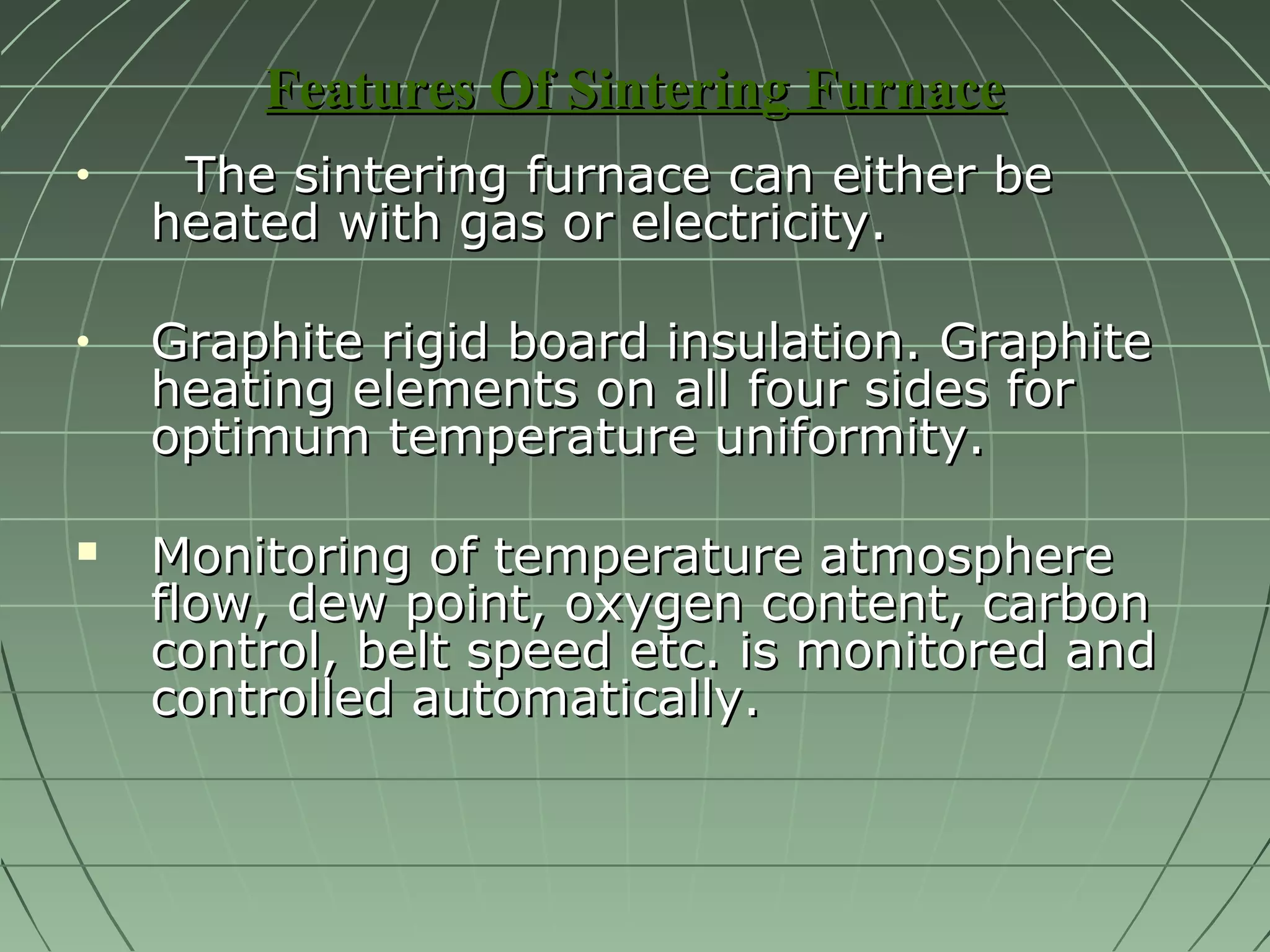 FFeeaattuurreess OOff SSiinntteerriinngg FFuurrnnaaccee 
· TThhee ssiinntteerriinngg ffuurrnnaaccee ccaann eeiitthheerr bbee 
hheeaatteedd wwiitthh ggaass oorr eelleeccttrriicciittyy.. 
· GGrraapphhiittee rriiggiidd bbooaarrdd iinnssuullaattiioonn.. GGrraapphhiittee 
hheeaattiinngg eelleemmeennttss oonn aallll ffoouurr ssiiddeess ffoorr 
ooppttiimmuumm tteemmppeerraattuurree uunniiffoorrmmiittyy.. 
 MMoonniittoorriinngg ooff tteemmppeerraattuurree aattmmoosspphheerree 
ffllooww,, ddeeww ppooiinntt,, ooxxyyggeenn ccoonntteenntt,, ccaarrbboonn 
ccoonnttrrooll,, bbeelltt ssppeeeedd eettcc.. iiss mmoonniittoorreedd aanndd 
ccoonnttrroolllleedd aauuttoommaattiiccaallllyy.. 
 