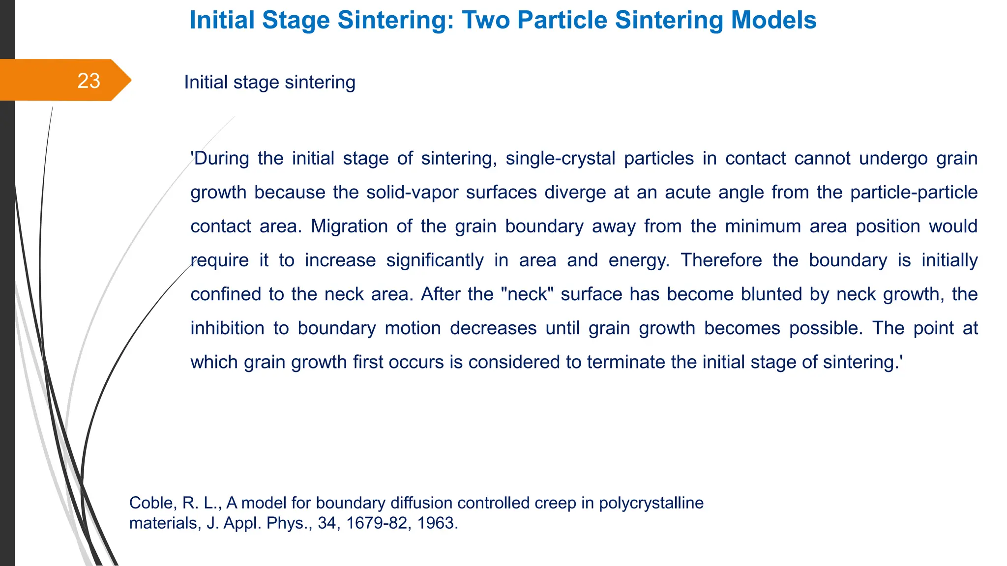 23
Initial Stage Sintering: Two Particle Sintering Models
Initial stage sintering
'During the initial stage of sintering, single-crystal particles in contact cannot undergo grain
growth because the solid-vapor surfaces diverge at an acute angle from the particle-particle
contact area. Migration of the grain boundary away from the minimum area position would
require it to increase significantly in area and energy. Therefore the boundary is initially
confined to the neck area. After the "neck" surface has become blunted by neck growth, the
inhibition to boundary motion decreases until grain growth becomes possible. The point at
which grain growth first occurs is considered to terminate the initial stage of sintering.'
Coble, R. L., A model for boundary diffusion controlled creep in polycrystalline
materials, J. Appl. Phys., 34, 1679-82, 1963.
 
