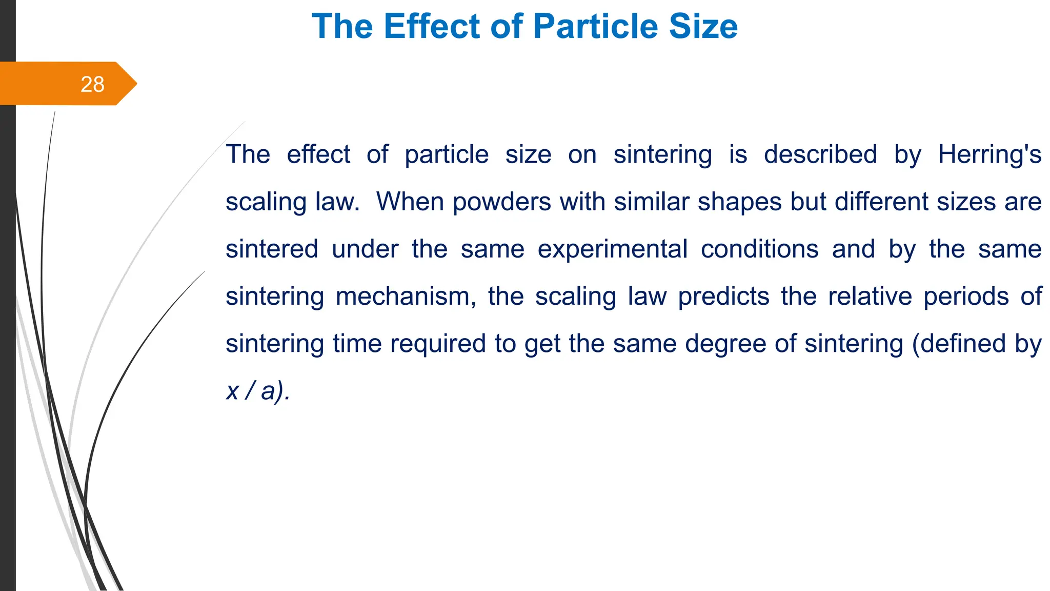 28
The Effect of Particle Size
The effect of particle size on sintering is described by Herring's
scaling law. When powders with similar shapes but different sizes are
sintered under the same experimental conditions and by the same
sintering mechanism, the scaling law predicts the relative periods of
sintering time required to get the same degree of sintering (defined by
x / a).
 
