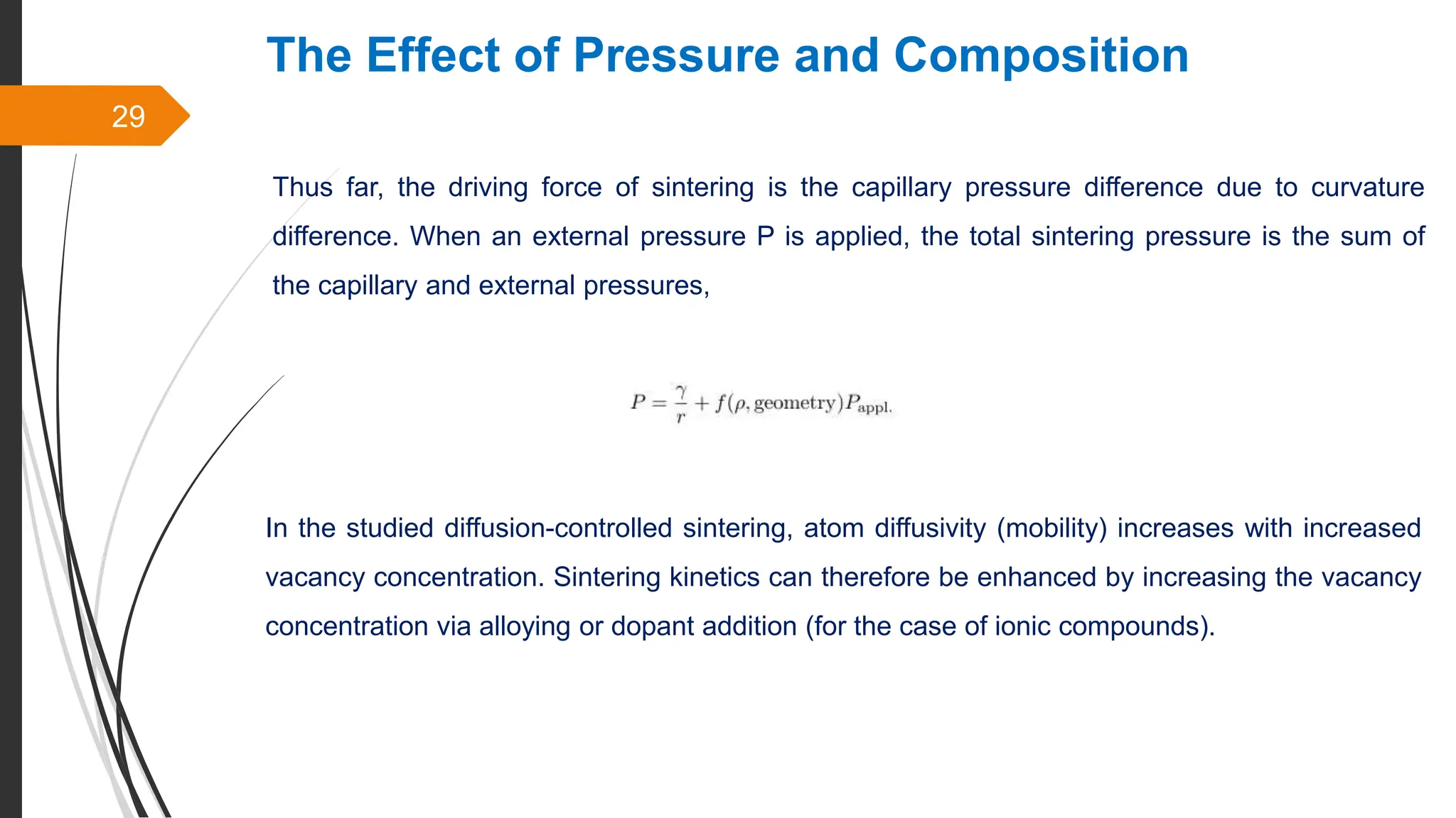 29
The Effect of Pressure and Composition
Thus far, the driving force of sintering is the capillary pressure difference due to curvature
difference. When an external pressure P is applied, the total sintering pressure is the sum of
the capillary and external pressures,
In the studied diffusion-controlled sintering, atom diffusivity (mobility) increases with increased
vacancy concentration. Sintering kinetics can therefore be enhanced by increasing the vacancy
concentration via alloying or dopant addition (for the case of ionic compounds).
 