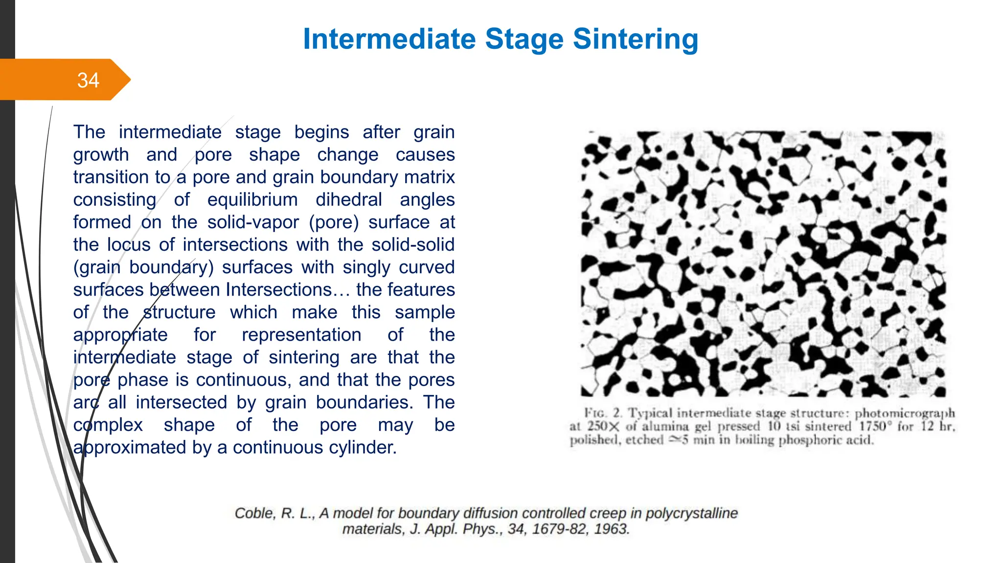 34
Intermediate Stage Sintering
The intermediate stage begins after grain
growth and pore shape change causes
transition to a pore and grain boundary matrix
consisting of equilibrium dihedral angles
formed on the solid-vapor (pore) surface at
the locus of intersections with the solid-solid
(grain boundary) surfaces with singly curved
surfaces between Intersections… the features
of the structure which make this sample
appropriate for representation of the
intermediate stage of sintering are that the
pore phase is continuous, and that the pores
arc all intersected by grain boundaries. The
complex shape of the pore may be
approximated by a continuous cylinder.
 