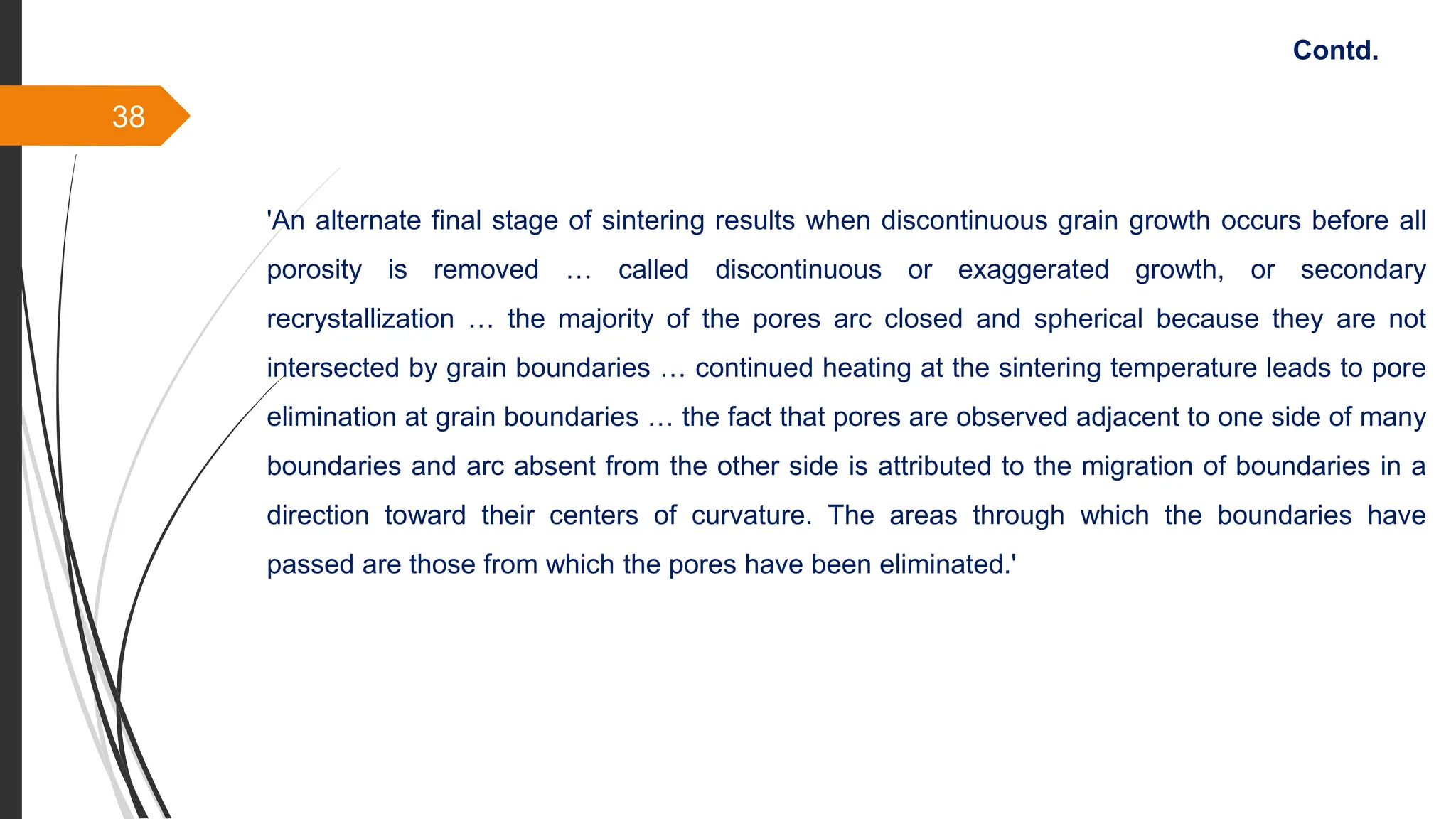 38
'An alternate final stage of sintering results when discontinuous grain growth occurs before all
porosity is removed … called discontinuous or exaggerated growth, or secondary
recrystallization … the majority of the pores arc closed and spherical because they are not
intersected by grain boundaries … continued heating at the sintering temperature leads to pore
elimination at grain boundaries … the fact that pores are observed adjacent to one side of many
boundaries and arc absent from the other side is attributed to the migration of boundaries in a
direction toward their centers of curvature. The areas through which the boundaries have
passed are those from which the pores have been eliminated.'
Contd.
 